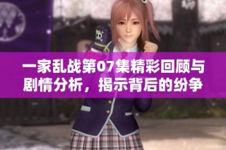 一家乱战第07集精彩回顾与剧情分析，揭示背后的纷争与成长
