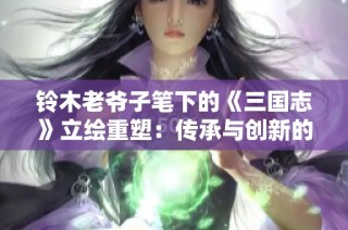 铃木老爷子笔下的《三国志》立绘重塑：传承与创新的交融之美