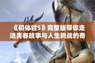 《初体验5》完整版带你走进青春故事与人生挑战的奇妙旅程