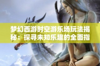 梦幻西游时空游乐场玩法揭秘：探寻未知乐趣的全面指南