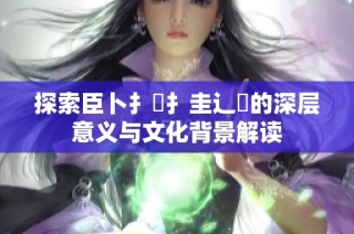 探索臣卜扌喿扌圭辶畐的深层意义与文化背景解读