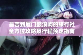 昌吉到厦门鼓浪屿的旅行社全方位攻略及行程预定指南
