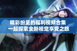 精彩纷呈的福利视频合集 一起探索全新视觉享受之旅