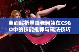 全面解析暴躁老阿姨在CSGO中的技能推荐与玩法技巧汇总