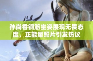孙尚香钢筋坐姿展现无畏态度，正能量照片引发热议