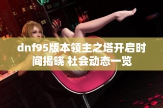 dnf95版本领主之塔开启时间揭晓 社会动态一览