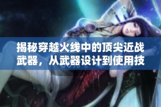 揭秘穿越火线中的顶尖近战武器，从武器设计到使用技巧全解析