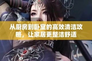 从厨房到卧室的高效清洁攻略，让家居更整洁舒适