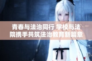 青春与法治同行 学校与法院携手共筑法治教育新篇章
