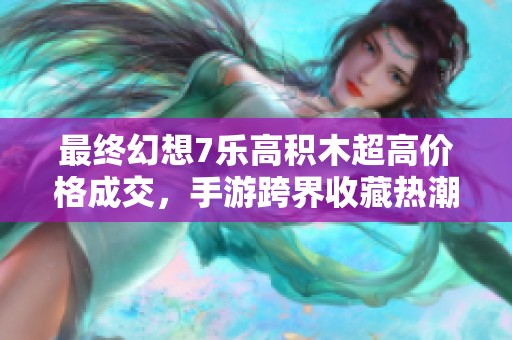 最终幻想7乐高积木超高价格成交，手游跨界收藏热潮席卷市场