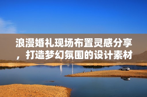 浪漫婚礼现场布置灵感分享，打造梦幻氛围的设计素材推荐