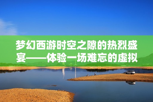 梦幻西游时空之隙的热烈盛宴——体验一场难忘的虚拟旅行