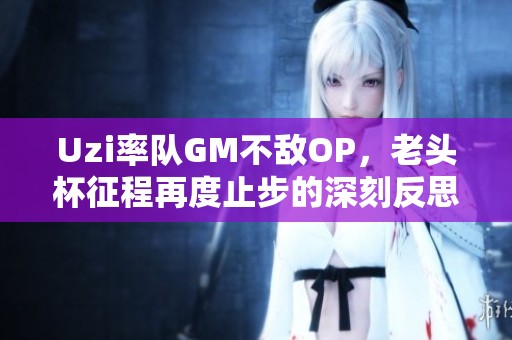 Uzi率队GM不敌OP，老头杯征程再度止步的深刻反思