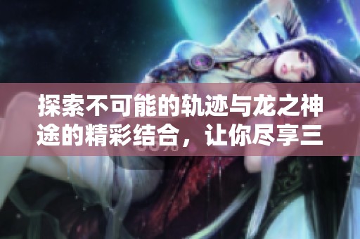 探索不可能的轨迹与龙之神途的精彩结合，让你尽享三合一游戏乐趣！