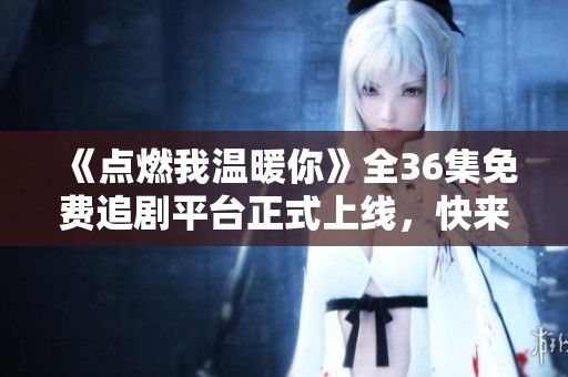 《点燃我温暖你》全36集免费追剧平台正式上线，快来观看吧