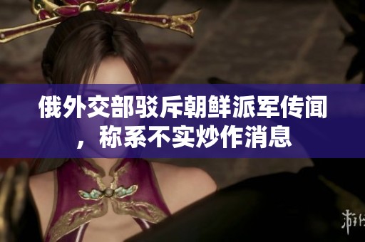 俄外交部驳斥朝鲜派军传闻，称系不实炒作消息