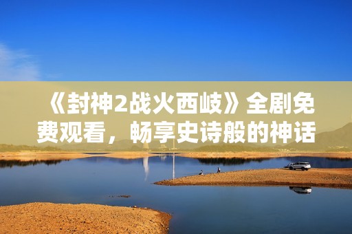 《封神2战火西岐》全剧免费观看，畅享史诗般的神话战争新篇章