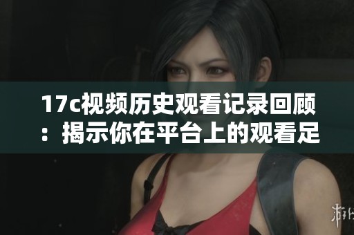 17c视频历史观看记录回顾：揭示你在平台上的观看足迹与偏好