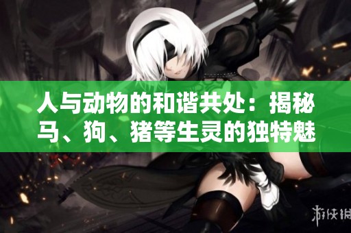 人与动物的和谐共处：揭秘马、狗、猪等生灵的独特魅力
