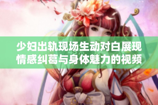 少妇出轨现场生动对白展现情感纠葛与身体魅力的视频综述