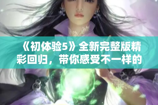《初体验5》全新完整版精彩回归，带你感受不一样的探索与冒险之旅