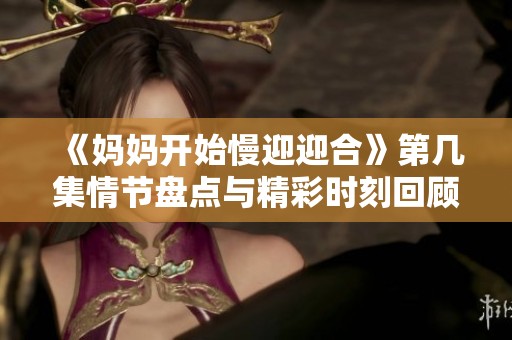 《妈妈开始慢迎迎合》第几集情节盘点与精彩时刻回顾