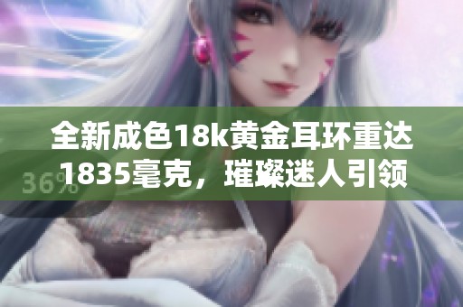 全新成色18k黄金耳环重达1835毫克，璀璨迷人引领时尚潮流