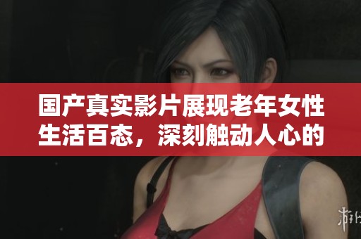 国产真实影片展现老年女性生活百态，深刻触动人心的故事解析