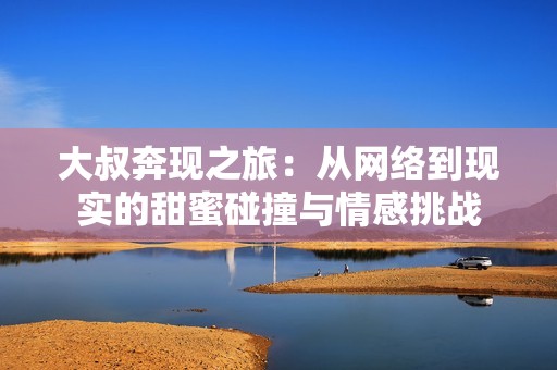 大叔奔现之旅：从网络到现实的甜蜜碰撞与情感挑战