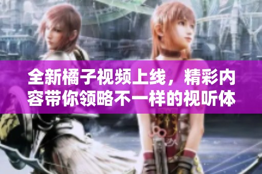 全新橘子视频上线，精彩内容带你领略不一样的视听体验