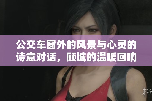 公交车窗外的风景与心灵的诗意对话，顾城的温暖回响