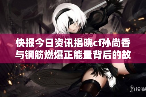 快报今日资讯揭晓cf孙尚香与钢筋燃爆正能量背后的故事与精彩瞬间