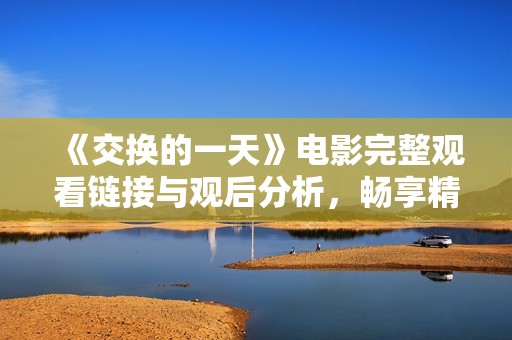 《交换的一天》电影完整观看链接与观后分析，畅享精彩剧情与深刻主题探讨