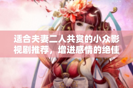 适合夫妻二人共赏的小众影视剧推荐，增进感情的绝佳选择与甜蜜回忆