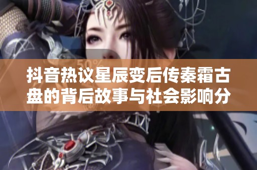 抖音热议星辰变后传秦霜古盘的背后故事与社会影响分析