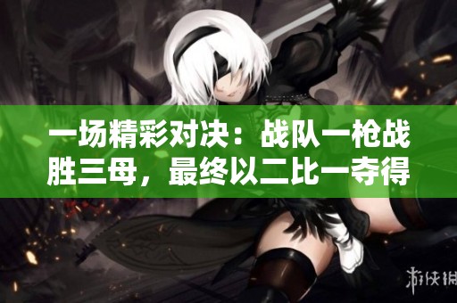 一场精彩对决：战队一枪战胜三母，最终以二比一夺得胜利！