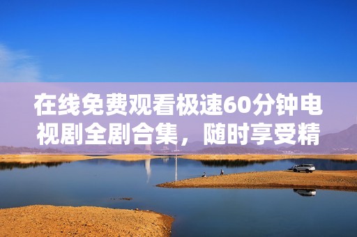 在线免费观看极速60分钟电视剧全剧合集，随时享受精彩剧情！