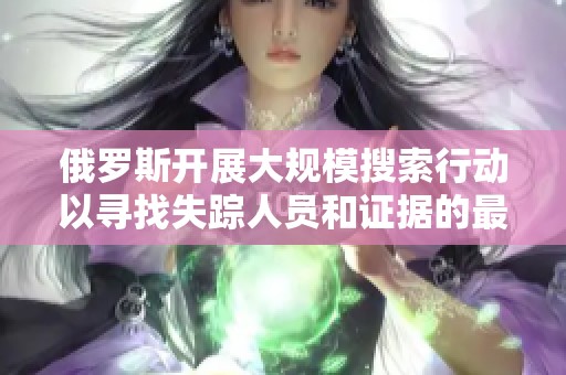 俄罗斯开展大规模搜索行动以寻找失踪人员和证据的最新进展