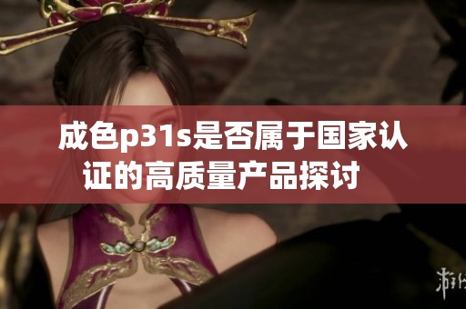 成色p31s是否属于国家认证的高质量产品探讨   