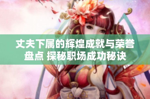 丈夫下属的辉煌成就与荣誉盘点 探秘职场成功秘诀