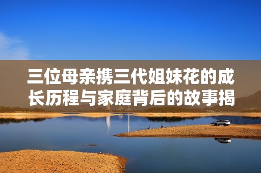 三位母亲携三代姐妹花的成长历程与家庭背后的故事揭秘