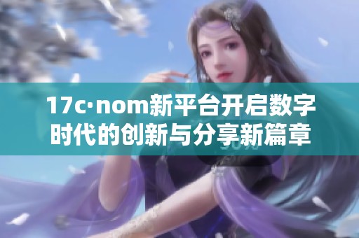 17c·nom新平台开启数字时代的创新与分享新篇章