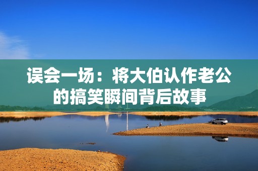 误会一场：将大伯认作老公的搞笑瞬间背后故事