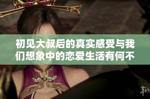 初见大叔后的真实感受与我们想象中的恋爱生活有何不同