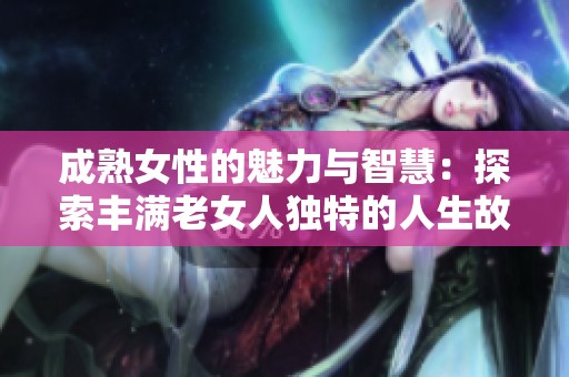 成熟女性的魅力与智慧：探索丰满老女人独特的人生故事与爱情经历