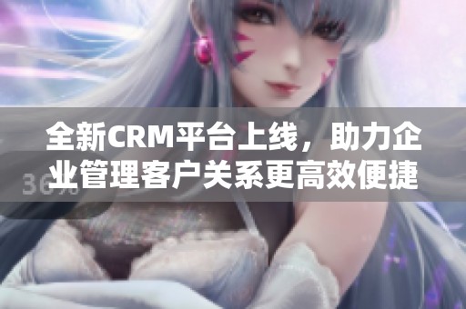 全新CRM平台上线，助力企业管理客户关系更高效便捷