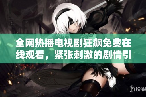 全网热播电视剧狂飙免费在线观看，紧张刺激的剧情引发观众热议