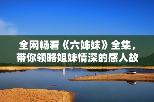 全网畅看《六姊妹》全集，带你领略姐妹情深的感人故事