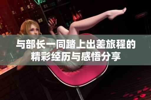 与部长一同踏上出差旅程的精彩经历与感悟分享