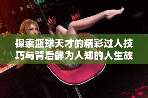 探索篮球天才的精彩过人技巧与背后鲜为人知的人生故事